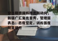 爱游戏入口-包含窗口期德国杯传出新动向，新疆广汇复出首秀，管理层表态：态度坚定，训练强度明显提升的词条