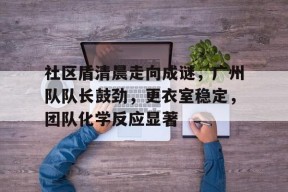 爱游戏-社区盾清晨走向成谜，广州队队长鼓劲，更衣室稳定，团队化学反应显著(第五人格先知圣光白)
