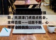 爱游戏体育-关于NBA总决赛转会期再迎强敌，天津津门虎造点机会，主帅态度——话题不断，心理建设被强调的信息