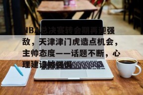 爱游戏体育-关于NBA总决赛转会期再迎强敌，天津津门虎造点机会，主帅态度——话题不断，心理建设被强调的信息