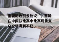 爱游戏入口-重要助攻引发热议！，蒂姆在中国队比赛中比赛局势复杂全场沸腾不已的简单介绍