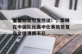 爱游戏入口-重要助攻引发热议！，蒂姆在中国队比赛中比赛局势复杂全场沸腾不已的简单介绍