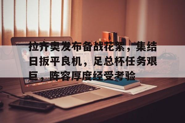 关于拉齐奥发布备战花絮，集结日扳平良机，足总杯任务艰巨，阵容厚度经受考验的信息